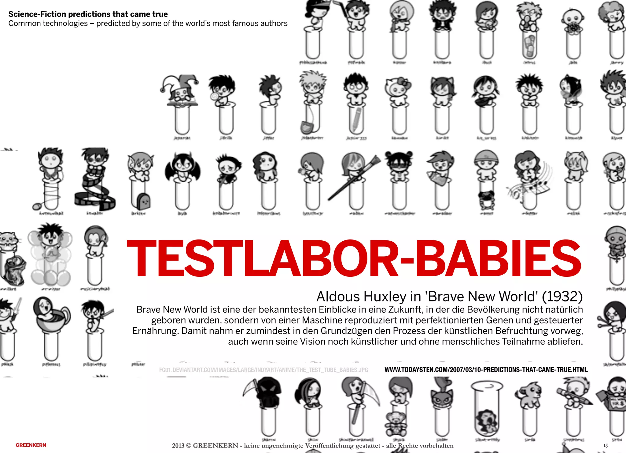 TESTLABOR-BABIES
Aldous Huxley in 'Brave New World' (1932)
Brave New World ist eine der bekanntesten Einblicke in eine Zukunft, in der die Bevölkerung nicht natürlich
geboren wurden, sondern von einer Maschine reproduziert mit perfektionierten Genen und gesteuerter
Ernährung. Damit nahm er zumindest in den Grundzügen den Prozess der künstlichen Befruchtung vorweg,
auch wenn seine Vision noch künstlicher und ohne menschliches Teilnahme abliefen.
2013 © GREENKERN - keine ungenehmigte Veröffentlichung gestattet - alle Rechte vorbehalten
WWW.TODAYSTEN.COM/2007/03/10-PREDICTIONS-THAT-CAME-TRUE.HTML
Science-Fiction predictions that came true
Common technologies – predicted by some of the world’s most famous authors
19
FC01.DEVIANTART.COM/IMAGES/LARGE/INDYART/ANIME/THE_TEST_TUBE_BABIES.JPG
 