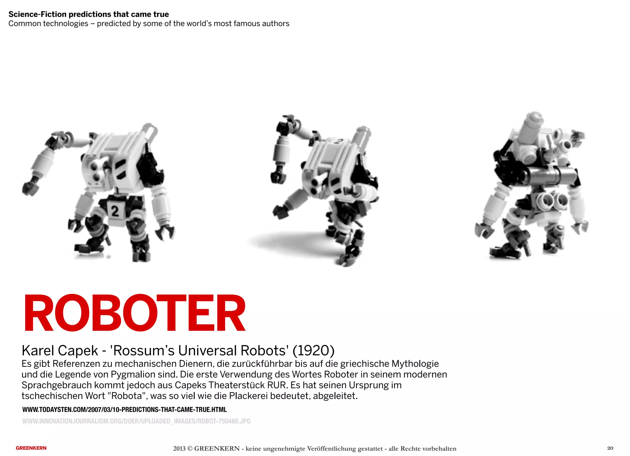 2013 © GREENKERN - keine ungenehmigte Veröffentlichung gestattet - alle Rechte vorbehalten
WWW.INNOVATIONJOURNALISM.ORG/DOER/UPLOADED_IMAGES/ROBOT-750480.JPG
ROBOTER
Karel Capek - 'Rossum’s Universal Robots' (1920)
Es gibt Referenzen zu mechanischen Dienern, die zurückführbar bis auf die griechische Mythologie
und die Legende von Pygmalion sind. Die erste Verwendung des Wortes Roboter in seinem modernen
Sprachgebrauch kommt jedoch aus Capeks Theaterstück RUR. Es hat seinen Ursprung im
tschechischen Wort "Robota", was so viel wie die Plackerei bedeutet, abgeleitet.
Science-Fiction predictions that came true
Common technologies – predicted by some of the world’s most famous authors
WWW.TODAYSTEN.COM/2007/03/10-PREDICTIONS-THAT-CAME-TRUE.HTML
20
 