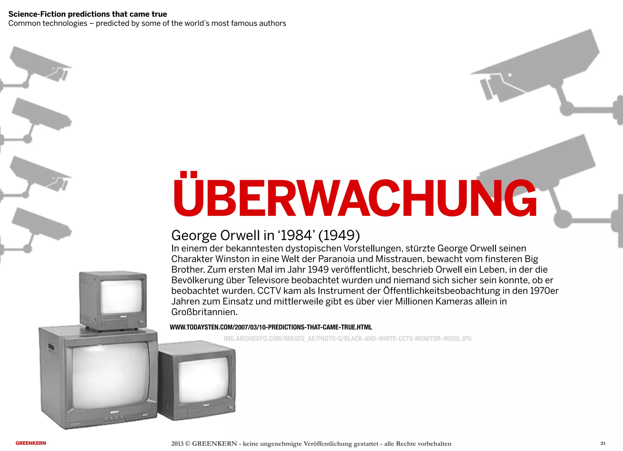 ÜBERWACHUNG
George Orwell in ‘1984’ (1949)
In einem der bekanntesten dystopischen Vorstellungen, stürzte George Orwell seinen
Charakter Winston in eine Welt der Paranoia und Misstrauen, bewacht vom finsteren Big
Brother. Zum ersten Mal im Jahr 1949 veröffentlicht, beschrieb Orwell ein Leben, in der die
Bevölkerung über Televisore beobachtet wurden und niemand sich sicher sein konnte, ob er
beobachtet wurden. CCTV kam als Instrument der Öffentlichkeitsbeobachtung in den 1970er
Jahren zum Einsatz und mittlerweile gibt es über vier Millionen Kameras allein in
Großbritannien.
2013 © GREENKERN - keine ungenehmigte Veröffentlichung gestattet - alle Rechte vorbehalten
WWW.TODAYSTEN.COM/2007/03/10-PREDICTIONS-THAT-CAME-TRUE.HTML
IMG.ARCHIEXPO.COM/IMAGES_AE/PHOTO-G/BLACK-AND-WHITE-CCTV-MONITOR-46520.JPG
Science-Fiction predictions that came true
Common technologies – predicted by some of the world’s most famous authors
21
 