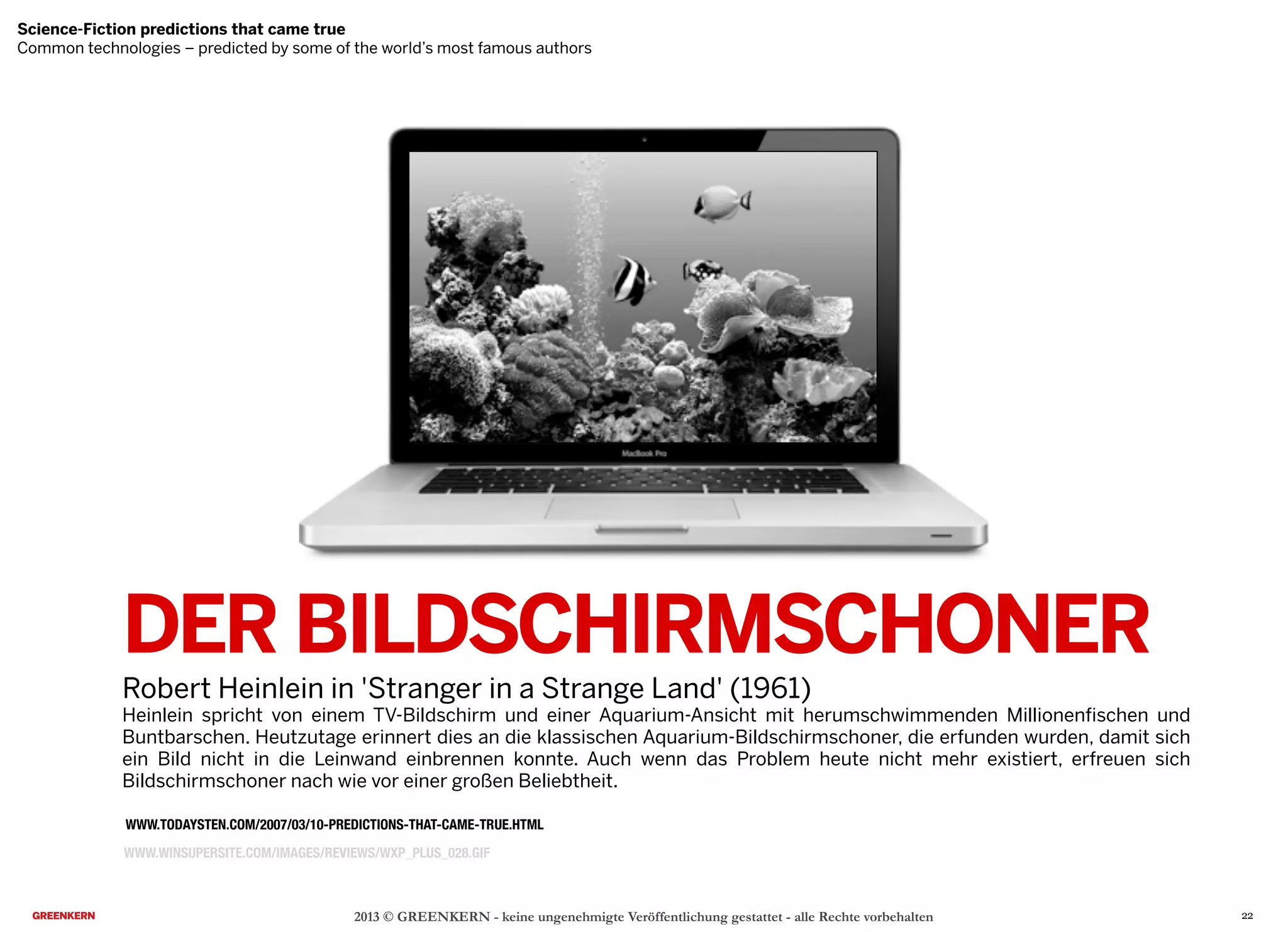 DER BILDSCHIRMSCHONER
Robert Heinlein in 'Stranger in a Strange Land' (1961)
Heinlein spricht von einem TV-Bildschirm und einer Aquarium-Ansicht mit herumschwimmenden Millionenfischen und
Buntbarschen. Heutzutage erinnert dies an die klassischen Aquarium-Bildschirmschoner, die erfunden wurden, damit sich
ein Bild nicht in die Leinwand einbrennen konnte. Auch wenn das Problem heute nicht mehr existiert, erfreuen sich
Bildschirmschoner nach wie vor einer großen Beliebtheit.
2013 © GREENKERN - keine ungenehmigte Veröffentlichung gestattet - alle Rechte vorbehalten
WWW.TODAYSTEN.COM/2007/03/10-PREDICTIONS-THAT-CAME-TRUE.HTML
Science-Fiction predictions that came true
Common technologies – predicted by some of the world’s most famous authors
WWW.WINSUPERSITE.COM/IMAGES/REVIEWS/WXP_PLUS_028.GIF
Science-Fiction predictions that came true
Common technologies – predicted by some of the world’s most famous authors
22
 