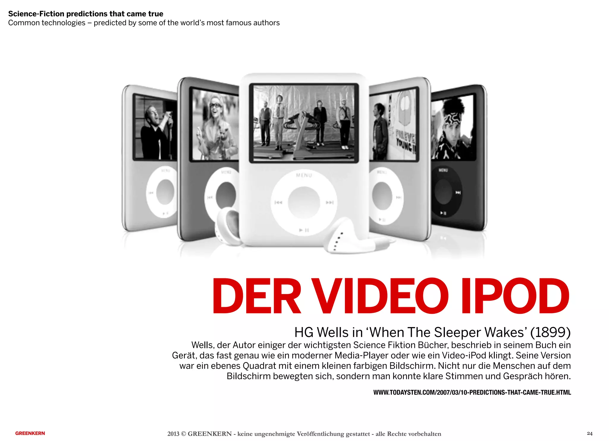 DERVIDEO IPOD
HG Wells in ‘When The Sleeper Wakes’ (1899)
Wells, der Autor einiger der wichtigsten Science Fiktion Bücher, beschrieb in seinem Buch ein
Gerät, das fast genau wie ein moderner Media-Player oder wie ein Video-iPod klingt. Seine Version
war ein ebenes Quadrat mit einem kleinen farbigen Bildschirm. Nicht nur die Menschen auf dem
Bildschirm bewegten sich, sondern man konnte klare Stimmen und Gespräch hören.
2013 © GREENKERN - keine ungenehmigte Veröffentlichung gestattet - alle Rechte vorbehalten
WWW.TODAYSTEN.COM/2007/03/10-PREDICTIONS-THAT-CAME-TRUE.HTML
Science-Fiction predictions that came true
Common technologies – predicted by some of the world’s most famous authors
24
 