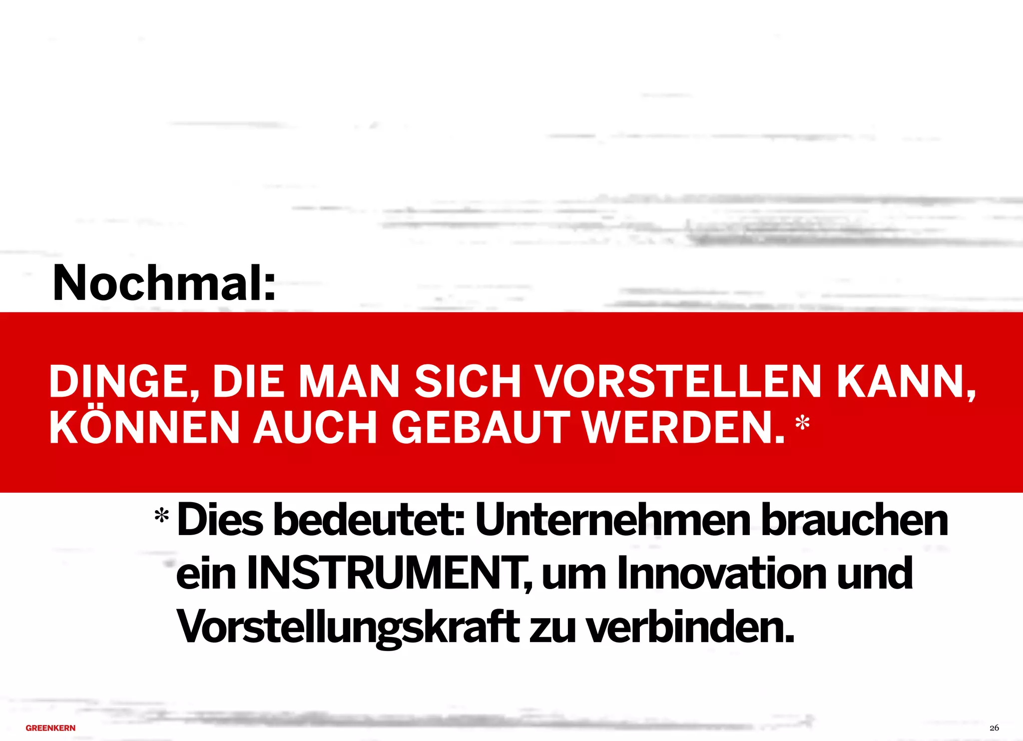 2013 © GREENKERN - keine ungenehmigte Veröffentlichung gestattet - alle Rechte vorbehalten
Nochmal:
DINGE, DIE MAN SICH VORSTELLEN KANN,
KÖNNEN AUCH GEBAUT WERDEN.
26
Dies bedeutet: Unternehmen brauchen
ein INSTRUMENT,um Innovation und
Vorstellungskraft zu verbinden.
*
*
 