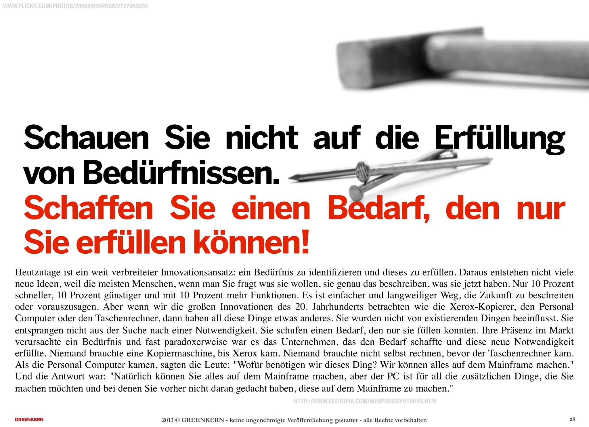 2013 © GREENKERN - keine ungenehmigte Veröffentlichung gestattet - alle Rechte vorbehalten
Heutzutage ist ein weit verbreiteter Innovationsansatz: ein Bedürfnis zu identiﬁzieren und dieses zu erfüllen. Daraus entstehen nicht viele
neue Ideen, weil die meisten Menschen, wenn man Sie fragt was sie wollen, sie genau das beschreiben, was sie jetzt haben. Nur 10 Prozent
schneller, 10 Prozent günstiger und mit 10 Prozent mehr Funktionen. Es ist einfacher und langweiliger Weg, die Zukunft zu beschreiten
oder vorauszusagen. Aber wenn wir die großen Innovationen des 20. Jahrhunderts betrachten wie die Xerox-Kopierer, den Personal
Computer oder den Taschenrechner, dann haben all diese Dinge etwas anderes. Sie wurden nicht von existierenden Dingen beeinﬂusst. Sie
entsprangen nicht aus der Suche nach einer Notwendigkeit. Sie schufen einen Bedarf, den nur sie füllen konnten. Ihre Präsenz im Markt
verursachte ein Bedürfnis und fast paradoxerweise war es das Unternehmen, das den Bedarf schaffte und diese neue Notwendigkeit
erfüllte. Niemand brauchte eine Kopiermaschine, bis Xerox kam. Niemand brauchte nicht selbst rechnen, bevor der Taschenrechner kam.
Als die Personal Computer kamen, sagten die Leute: "Wofür benötigen wir dieses Ding? Wir können alles auf dem Mainframe machen."
Und die Antwort war: "Natürlich können Sie alles auf dem Mainframe machen, aber der PC ist für all die zusätzlichen Dinge, die Sie
machen möchten und bei denen Sie vorher nicht daran gedacht haben, diese auf dem Mainframe zu machen."
HTTP://WWW.ECOTOPIA.COM/WEBPRESS/FUTURES.HTM
Schauen Sie nicht auf die Erfüllung
von Bedürfnissen.
Schaffen Sie einen Bedarf, den nur
Sie erfüllen können!
WWW.FLICKR.COM/PHOTOS/28688905@N06/2727965034
28
 