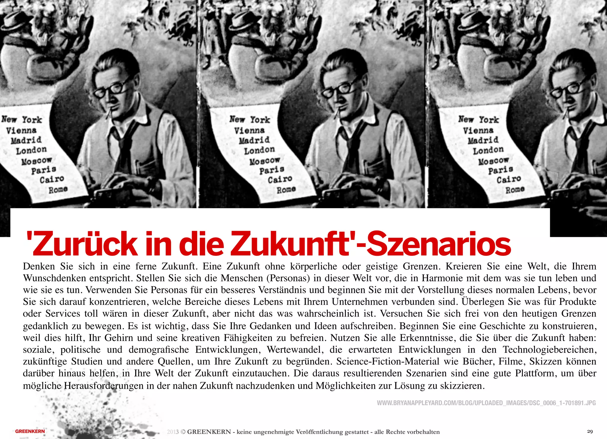 2013 © GREENKERN - keine ungenehmigte Veröffentlichung gestattet - alle Rechte vorbehalten
WWW.BRYANAPPLEYARD.COM/BLOG/UPLOADED_IMAGES/DSC_0006_1-701891.JPG
'Zurück in dieZukunft'-SzenariosDenken Sie sich in eine ferne Zukunft. Eine Zukunft ohne körperliche oder geistige Grenzen. Kreieren Sie eine Welt, die Ihrem
Wunschdenken entspricht. Stellen Sie sich die Menschen (Personas) in dieser Welt vor, die in Harmonie mit dem was sie tun leben und
wie sie es tun. Verwenden Sie Personas für ein besseres Verständnis und beginnen Sie mit der Vorstellung dieses normalen Lebens, bevor
Sie sich darauf konzentrieren, welche Bereiche dieses Lebens mit Ihrem Unternehmen verbunden sind. Überlegen Sie was für Produkte
oder Services toll wären in dieser Zukunft, aber nicht das was wahrscheinlich ist. Versuchen Sie sich frei von den heutigen Grenzen
gedanklich zu bewegen. Es ist wichtig, dass Sie Ihre Gedanken und Ideen aufschreiben. Beginnen Sie eine Geschichte zu konstruieren,
weil dies hilft, Ihr Gehirn und seine kreativen Fähigkeiten zu befreien. Nutzen Sie alle Erkenntnisse, die Sie über die Zukunft haben:
soziale, politische und demograﬁsche Entwicklungen, Wertewandel, die erwarteten Entwicklungen in den Technologiebereichen,
zukünftige Studien und andere Quellen, um Ihre Zukunft zu begründen. Science-Fiction-Material wie Bücher, Filme, Skizzen können
darüber hinaus helfen, in Ihre Welt der Zukunft einzutauchen. Die daraus resultierenden Szenarien sind eine gute Plattform, um über
mögliche Herausforderungen in der nahen Zukunft nachzudenken und Möglichkeiten zur Lösung zu skizzieren.
29
 