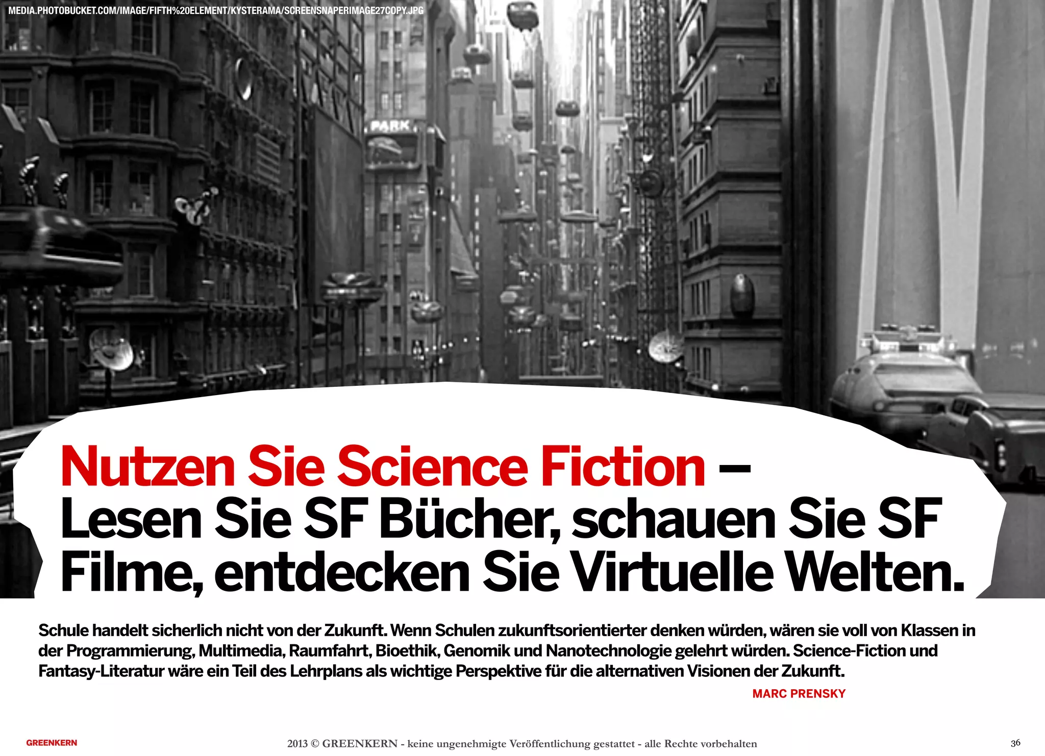 2013 © GREENKERN - keine ungenehmigte Veröffentlichung gestattet - alle Rechte vorbehalten
Nutzen Sie Science Fiction –
Lesen Sie SFBücher,schauen Sie SF
Filme,entdecken SieVirtuelleWelten.
MEDIA.PHOTOBUCKET.COM/IMAGE/FIFTH%20ELEMENT/KYSTERAMA/SCREENSNAPERIMAGE27COPY.JPG
Schule handelt sicherlich nicht von derZukunft.Wenn Schulen zukunftsorientierter denken würden,wären sie voll von Klassen in
der Programmierung,Multimedia,Raumfahrt,Bioethik,Genomik und Nanotechnologie gelehrt würden.Science-Fiction und
Fantasy-Literatur wäre einTeil des Lehrplans als wichtige Perspektive für die alternativenVisionen derZukunft.
MARC PRENSKY
36
 