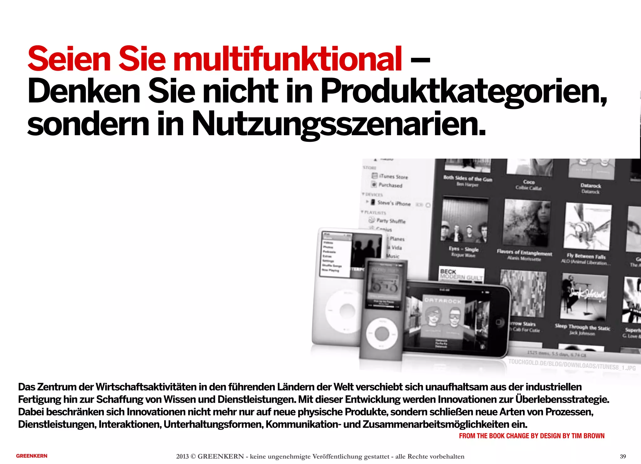 2013 © GREENKERN - keine ungenehmigte Veröffentlichung gestattet - alle Rechte vorbehalten
DasZentrum derWirtschaftsaktivitäten in den führenden Ländern derWelt verschiebt sich unaufhaltsam aus der industriellen
Fertigung hin zur Schaffung vonWissen und Dienstleistungen.Mit dieser Entwicklung werden Innovationen zur Überlebensstrategie.
Dabei beschränken sich Innovationen nicht mehr nur auf neue physische Produkte,sondern schließen neueArten von Prozessen,
Dienstleistungen,Interaktionen,Unterhaltungsformen,Kommunikation- undZusammenarbeitsmöglichkeiten ein.
FROM THE BOOK CHANGE BY DESIGN BY TIM BROWN
TOUCHGOLD.DE/BLOG/DOWNLOADS/ITUNES8_1.JPG
39
Seien Sie multifunktional –
Denken Sie nicht in Produktkategorien,
sondern in Nutzungsszenarien.
 