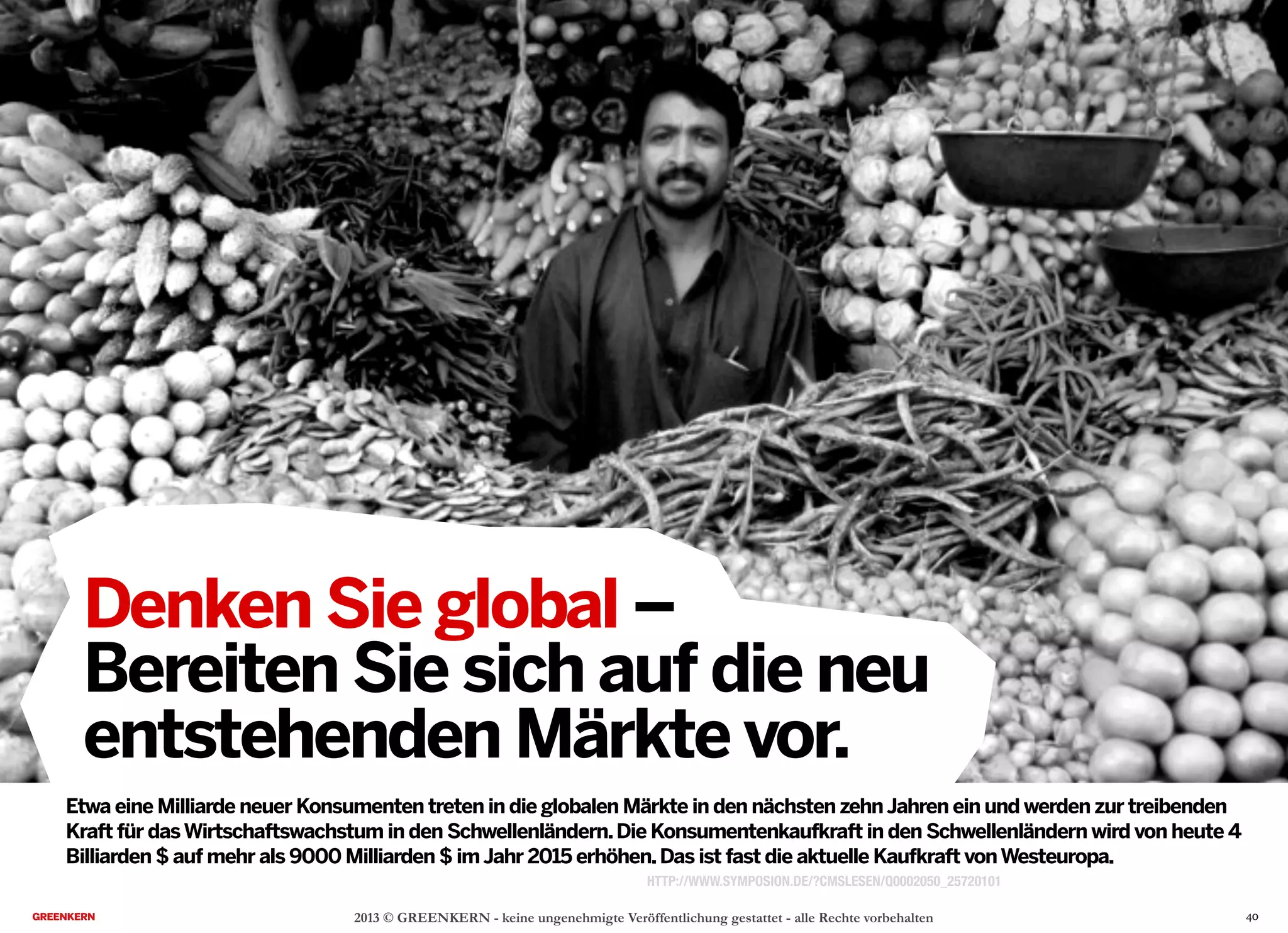 2013 © GREENKERN - keine ungenehmigte Veröffentlichung gestattet - alle Rechte vorbehalten
Denken Sie global –
Bereiten Sie sich auf die neu
entstehenden Märkte vor.
Etwa eine Milliarde neuer Konsumenten treten in die globalen Märkte in den nächsten zehnJahren ein und werden zur treibenden
Kraft für dasWirtschaftswachstum in den Schwellenländern.Die Konsumentenkaufkraft in den Schwellenländern wird von heute 4
Billiarden $ auf mehr als 9000 Milliarden $ imJahr 2015 erhöhen.Das ist fast die aktuelle Kaufkraft vonWesteuropa.
HTTP://WWW.SYMPOSION.DE/?CMSLESEN/Q0002050_25720101
40
 