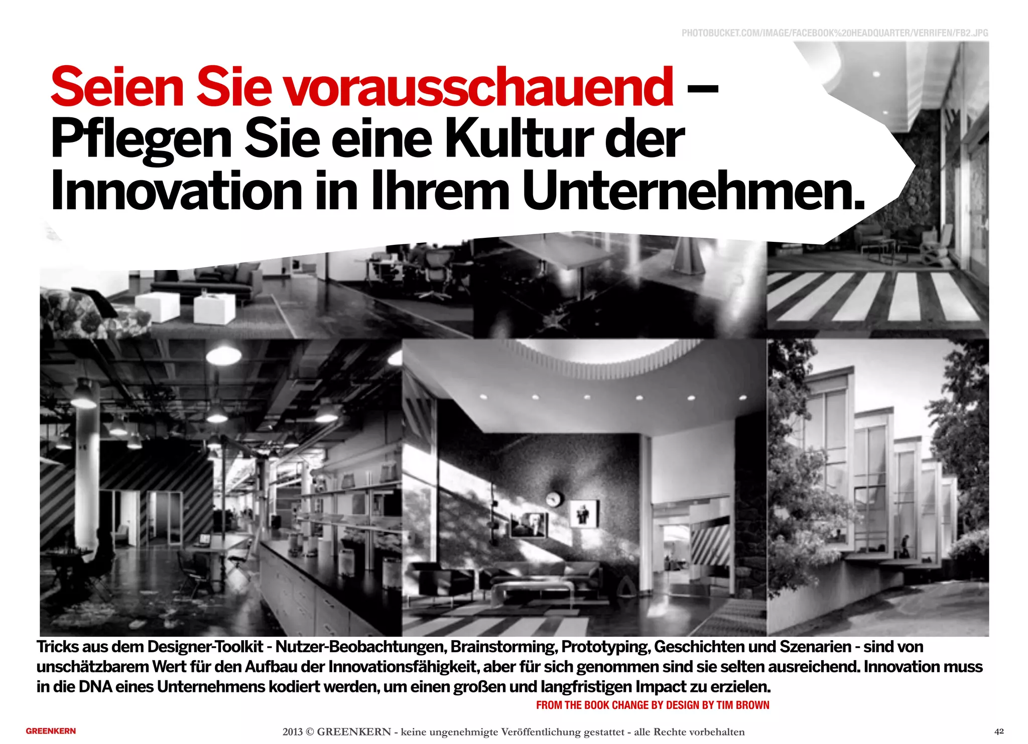2013 © GREENKERN - keine ungenehmigte Veröffentlichung gestattet - alle Rechte vorbehalten
Seien Sie vorausschauend –
Pflegen Sie eine Kultur der
Innovation in Ihrem Unternehmen.
FROM THE BOOK CHANGE BY DESIGN BY TIM BROWN
Tricks aus dem Designer-Toolkit - Nutzer-Beobachtungen,Brainstorming,Prototyping,Geschichten und Szenarien - sind von
unschätzbaremWert für denAufbau der Innovationsfähigkeit,aber für sich genommen sind sie selten ausreichend.Innovation muss
in die DNAeines Unternehmens kodiert werden,um einen großen und langfristigen Impact zu erzielen.
PHOTOBUCKET.COM/IMAGE/FACEBOOK%20HEADQUARTER/VERRIFEN/FB2.JPG
42
 