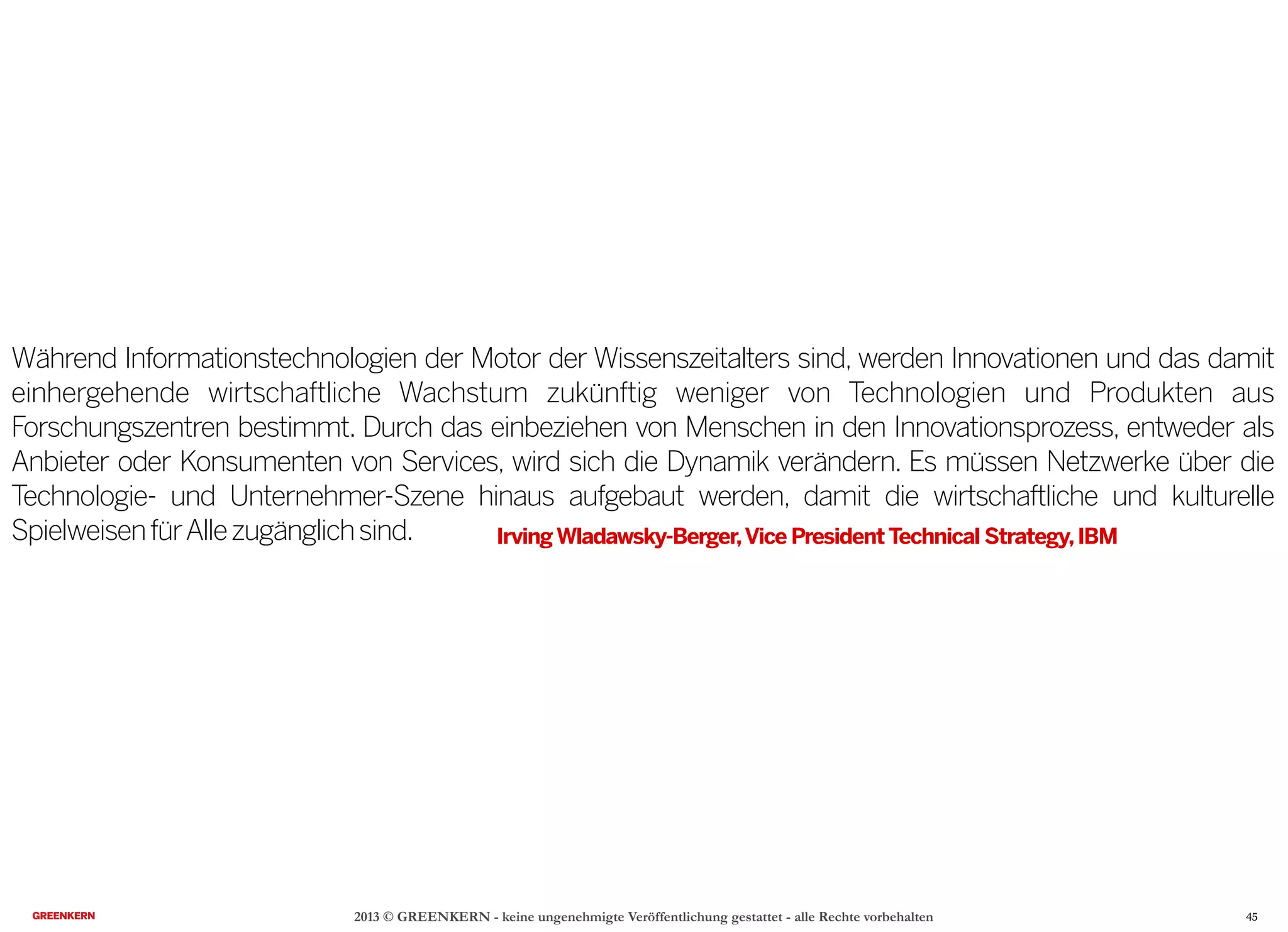 2013 © GREENKERN - keine ungenehmigte Veröffentlichung gestattet - alle Rechte vorbehalten
Während Informationstechnologien der Motor der Wissenszeitalters sind, werden Innovationen und das damit
einhergehende wirtschaftliche Wachstum zukünftig weniger von Technologien und Produkten aus
Forschungszentren bestimmt. Durch das einbeziehen von Menschen in den Innovationsprozess, entweder als
Anbieter oder Konsumenten von Services, wird sich die Dynamik verändern. Es müssen Netzwerke über die
Technologie- und Unternehmer-Szene hinaus aufgebaut werden, damit die wirtschaftliche und kulturelle
SpielweisenfürAllezugänglichsind. IrvingWladawsky-Berger,Vice PresidentTechnical Strategy,IBM
45
 