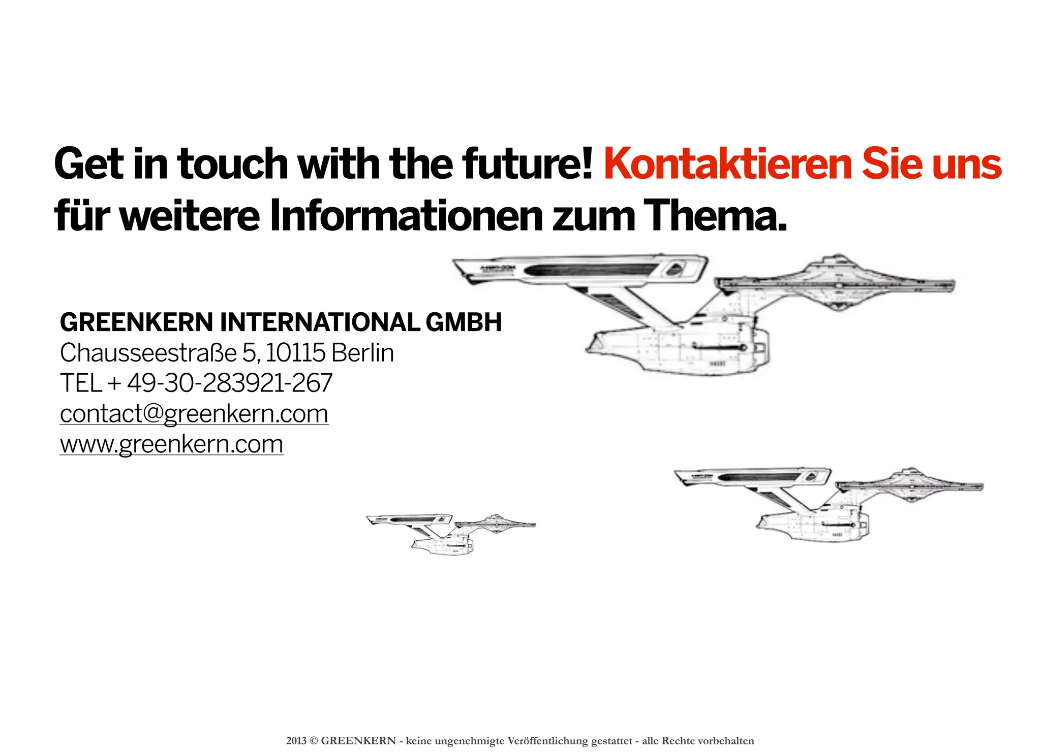 2013 © GREENKERN - keine ungenehmigte Veröffentlichung gestattet - alle Rechte vorbehalten
Get in touch with the future! Kontaktieren Sie uns
für weitere Informationen zumThema.
GREENKERN INTERNATIONAL GMBH
Chausseestraße 5,10115 Berlin
TEL+ 49-30-283921-267
contact@greenkern.com
www.greenkern.com
 