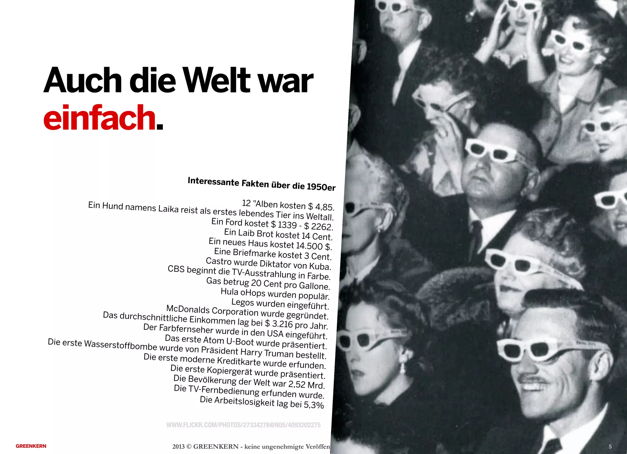 2013 © GREENKERN - keine ungenehmigte Veröffentlichung gestattet - alle Rechte vorbehalten
Auch dieWelt war
einfach.
WWW.FLICKR.COM/PHOTOS/27334278@N05/4093202275
Interessante Fakten über die 1950er
12 "Alben kosten $ 4,85.Ein Hund namens Laika reist als erstes lebendes Tier ins Weltall.Ein Ford kostet $ 1339 - $ 2262.
Ein Laib Brot kostet 14 Cent.Ein neues Haus kostet 14.500 $.Eine Briefmarke kostet 3 Cent.Castro wurde Diktator von Kuba.CBS beginnt die TV-Ausstrahlung in Farbe.Gas betrug 20 Cent pro Gallone.
Hula oHops wurden populär.
Legos wurden eingeführt.McDonalds Corporation wurde gegründet.Das durchschnittliche Einkommen lag bei $ 3.216 pro Jahr.Der Farbfernseher wurde in den USA eingeführt.Das erste Atom U-Boot wurde präsentiert.
Die erste Wasserstoffbombe wurde von Präsident Harry Truman bestellt.Die erste moderne Kreditkarte wurde erfunden.Die erste Kopiergerät wurde präsentiert.Die Bevölkerung der Welt war 2,52 Mrd.Die TV-Fernbedienung erfunden wurde.Die Arbeitslosigkeit lag bei 5,3%
5
 