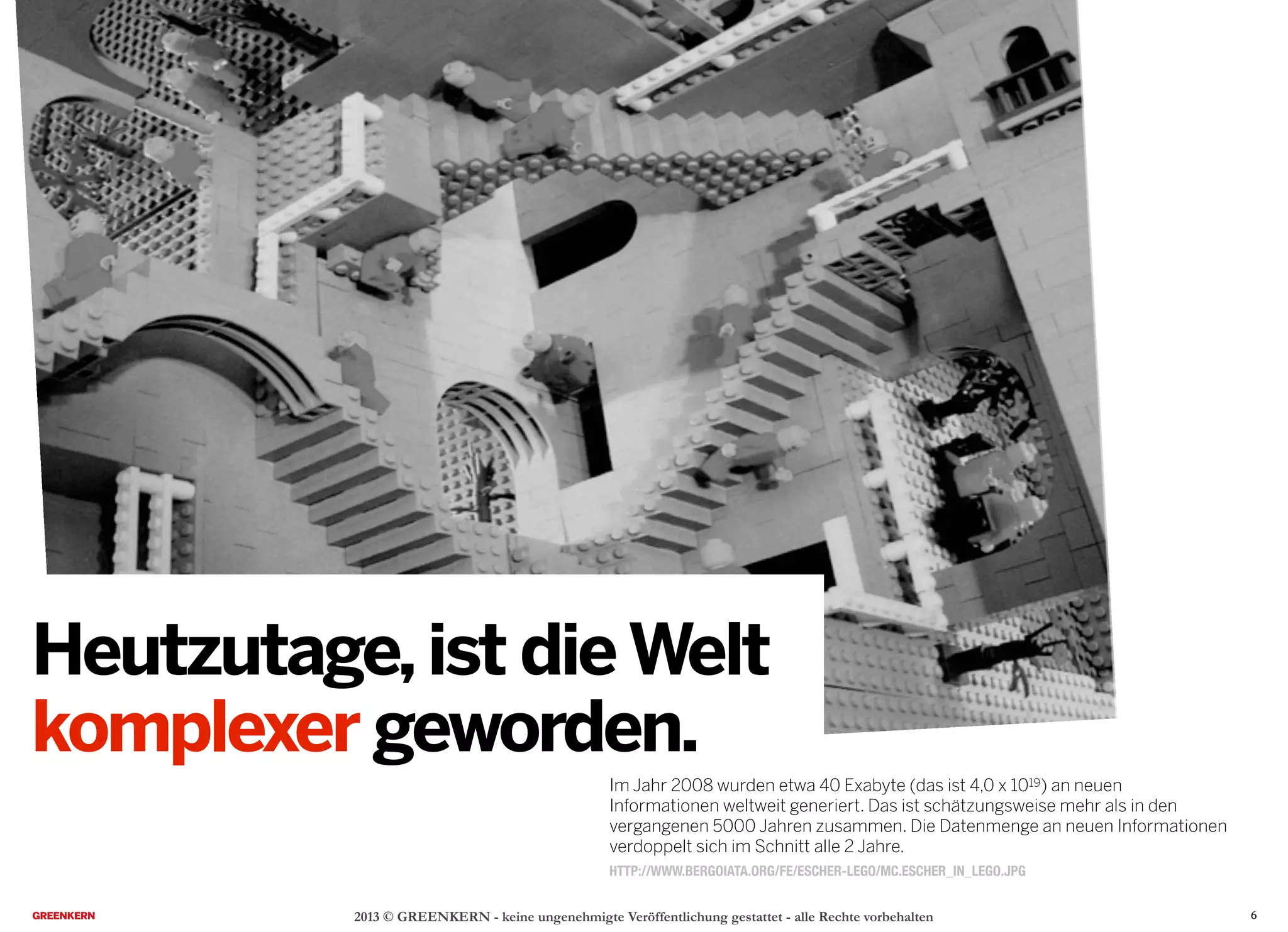 2013 © GREENKERN - keine ungenehmigte Veröffentlichung gestattet - alle Rechte vorbehalten
HTTP://WWW.BERGOIATA.ORG/FE/ESCHER-LEGO/MC.ESCHER_IN_LEGO.JPG
Heutzutage,ist dieWelt
komplexer geworden.
Im Jahr 2008 wurden etwa 40 Exabyte (das ist 4,0 x 1019) an neuen
Informationen weltweit generiert. Das ist schätzungsweise mehr als in den
vergangenen 5000 Jahren zusammen. Die Datenmenge an neuen Informationen
verdoppelt sich im Schnitt alle 2 Jahre.
6
 