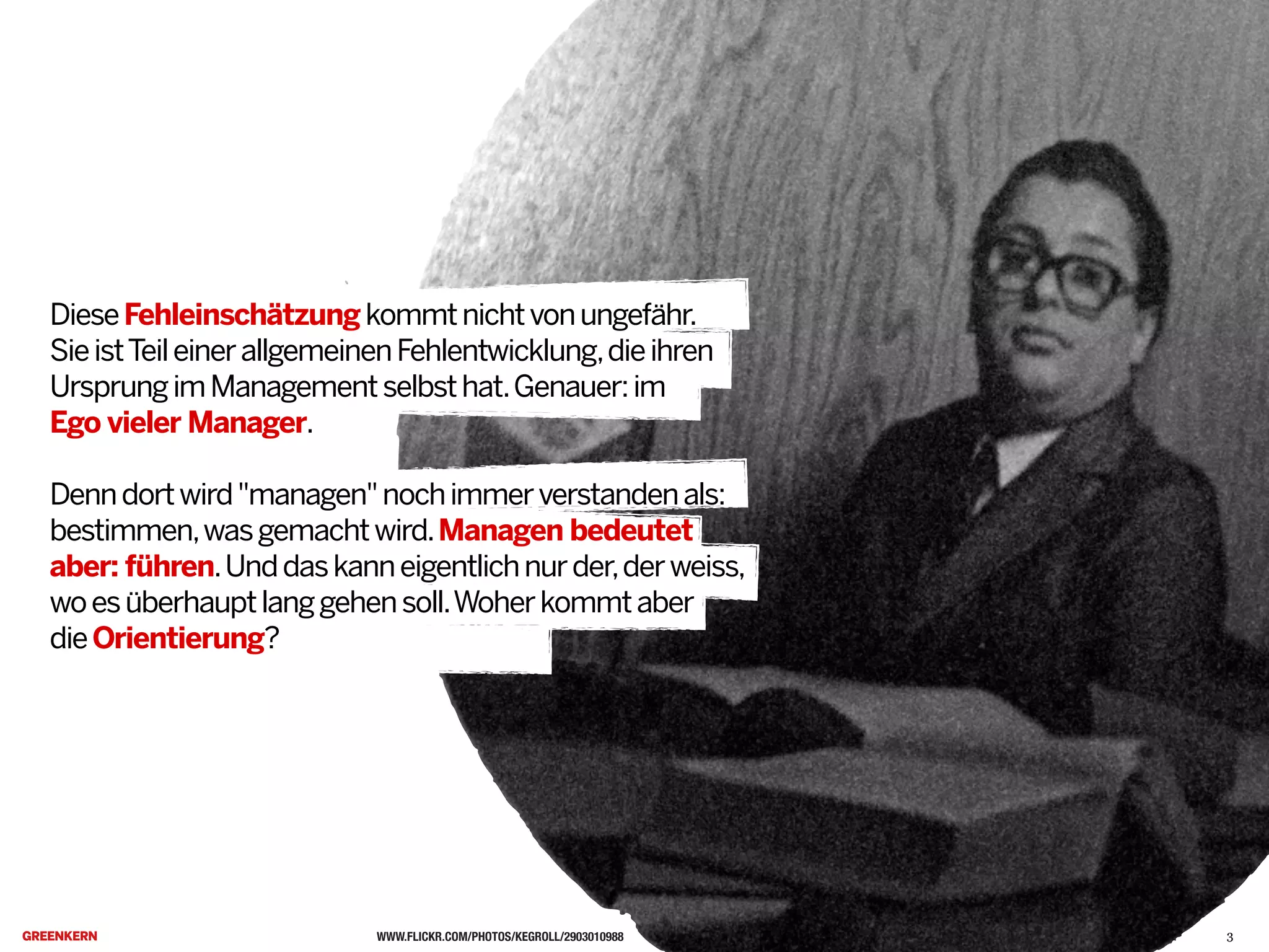 WWW.FLICKR.COM/PHOTOS/KEGROLL/2903010988
DieseFehleinschätzungkommtnichtvonungefähr.
SieistTeileinerallgemeinenFehlentwicklung,dieihren
UrsprungimManagementselbsthat.Genauer:im
Ego vieler Manager.
Denndortwird"managen"nochimmerverstandenals:
bestimmen,wasgemachtwird.Managen bedeutet
aber: führen.Unddaskanneigentlichnurder,derweiss,
woesüberhauptlanggehensoll.Woherkommtaber
dieOrientierung?C
3
 