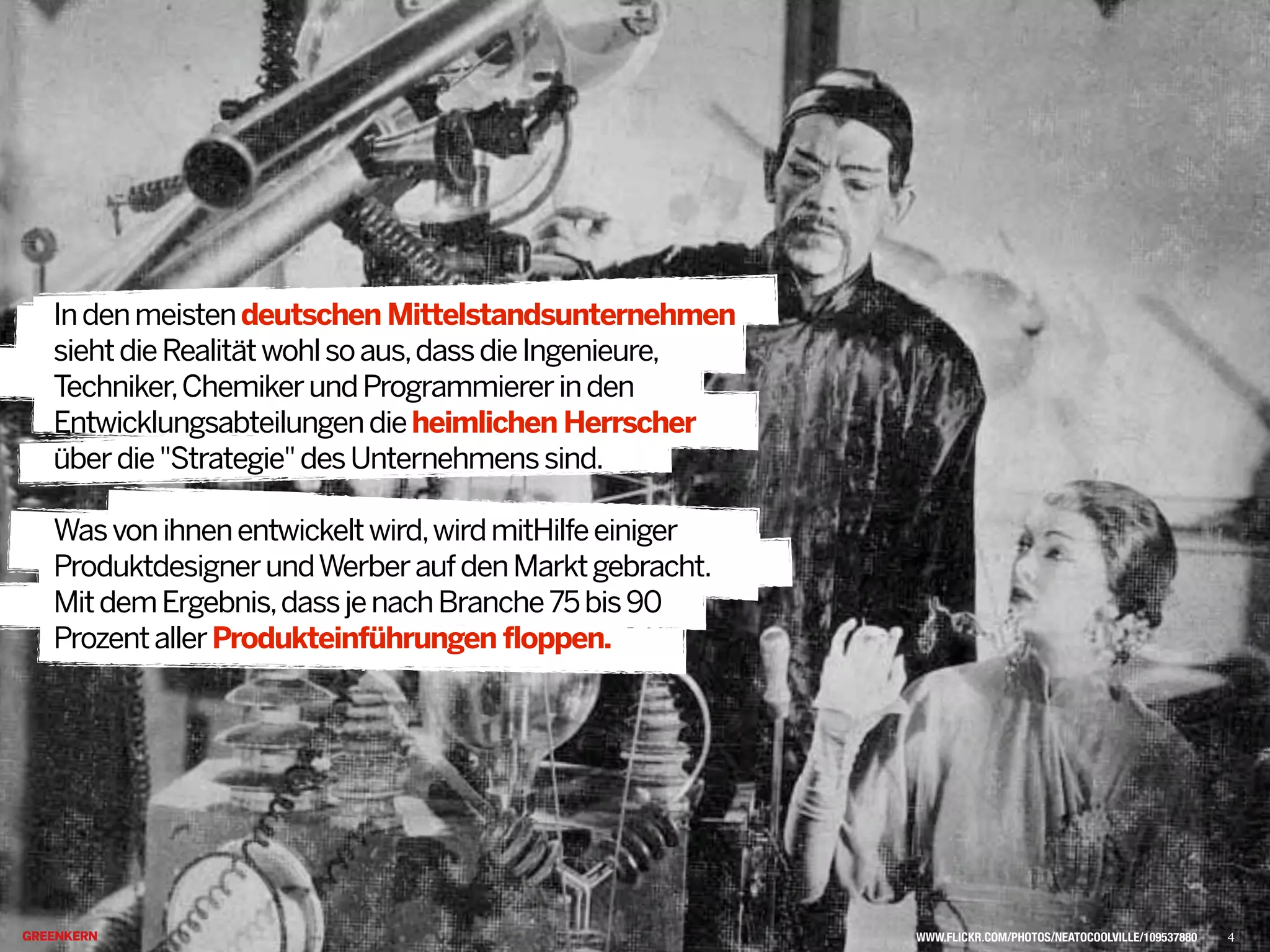 Indenmeistendeutschen Mittelstandsunternehmen
siehtdieRealitätwohlsoaus,dassdieIngenieure,
Techniker,ChemikerundProgrammiererinden
Entwicklungsabteilungendieheimlichen Herrscher
überdie"Strategie"desUnternehmenssind.
Wasvonihnenentwickeltwird,wirdmitHilfeeiniger
ProduktdesignerundWerberaufdenMarktgebracht.
MitdemErgebnis,dassjenachBranche75bis90
ProzentallerProdukteinführungen floppen.@
WWW.FLICKR.COM/PHOTOS/NEATOCOOLVILLE/109537880 4
 