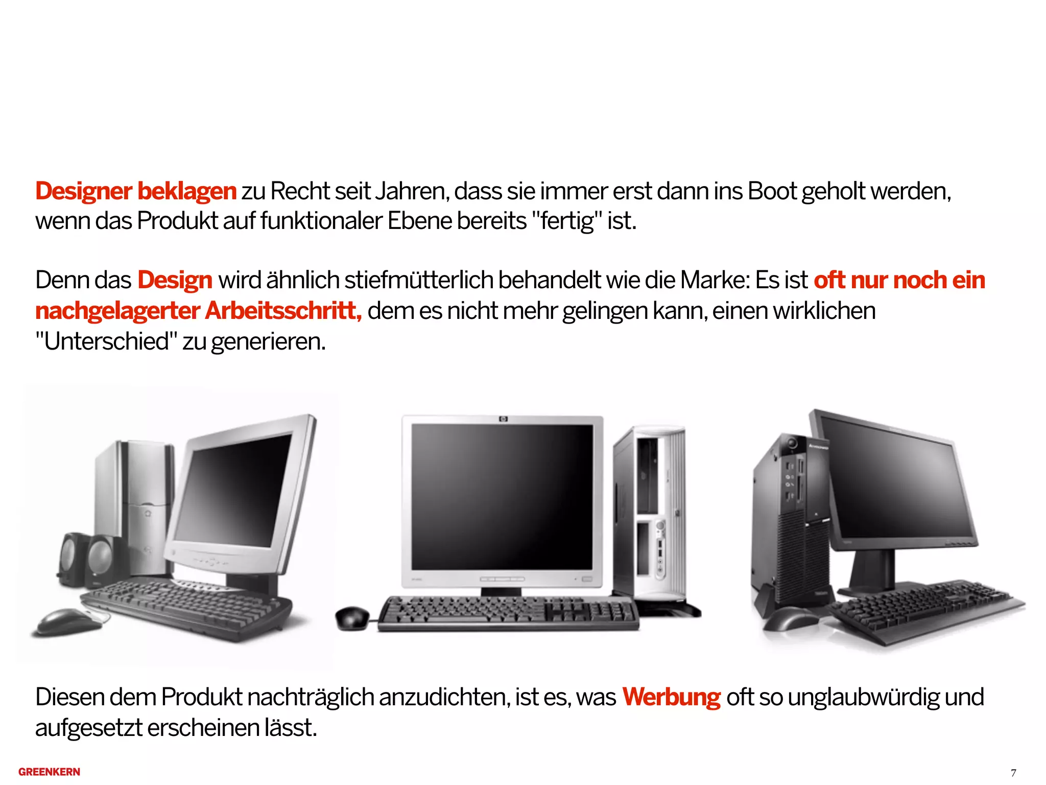 Designer beklagenzuRechtseitJahren,dasssieimmererstdanninsBootgeholtwerden,
wenndasProduktauffunktionalerEbenebereits"fertig"ist.
Denndas Design wirdähnlichstiefmütterlichbehandeltwiedieMarke:Esist oft nur noch ein
nachgelagerterArbeitsschritt, demesnichtmehrgelingenkann,einenwirklichen
"Unterschied"zugenerieren.
DiesendemProduktnachträglichanzudichten,istes,was Werbung oftsounglaubwürdigund
aufgesetzterscheinenlässt.
7
 