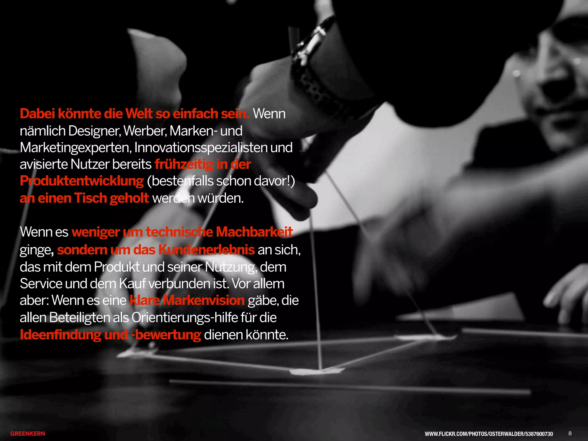 Dabei könnte dieWelt so einfach sein. Wenn
nämlichDesigner,Werber,Marken-und
Marketingexperten,Innovationsspezialistenund
avisierteNutzerbereits frühzeitig in der
Produktentwicklung (bestenfallsschondavor!)
an einenTisch geholt werdenwürden.
Wennes weniger um technische Machbarkeit
ginge, sondern um das Kundenerlebnis ansich,
dasmitdemProduktundseinerNutzung,dem
ServiceunddemKaufverbundenist.Vorallem
aber:Wenneseine klare Markenvision gäbe,die
allenBeteiligtenalsOrientierungs-hilfefürdie
Ideenfindung und -bewertung dienenkönnte.
WWW.FLICKR.COM/PHOTOS/OSTERWALDER/5387600730 8
 