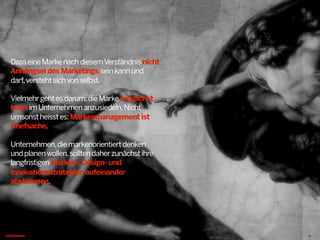 DasseineMarkenachdiesemVerständnisnicht
Anhängsel des Marketings seinkannund
darf,verstehtsichvonselbst.
Vielmehrgehtesdarum,dieMarkemöglichst
hoch imUnternehmenanzusiedeln.Nicht
umsonstheisstes:Markenmanagement ist
Chefsache.
Unternehmen,diemarkenorientiertdenken
undplanenwollen,solltendaherzunächstihre
langfristigen Marken-,Design- und
Innovationsstrategien aufeinander
abstimmen.
13
 