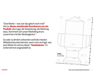 "Eine Marke – was war das gleich noch mal?
Ach ja,dieses emotionale Drumherum um ein
Produkt,das Logo,dieVerpackung,dieWerbung
dazu.Kümmert sich unser Marketing drum,
zusammen mit derWerbeagentur."
So oder so ähnlich antworten wohl die meisten
Mittelstandsunternehmen,wenn man sie fragt,was
eine Marke ist und wo dieser "Voodookram" im
Unternehmen angesiedelt ist.
WWW.TYPESET.COM/REINZEICHNUNG/STANZFORMRZ.GIF 2
 