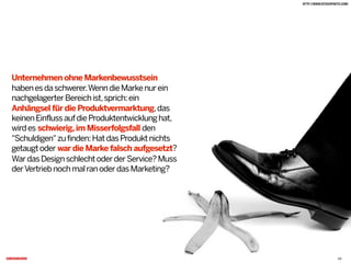 Unternehmen ohne Markenbewusstsein
habenesdaschwerer.WenndieMarkenurein
nachgelagerterBereichist,sprich:ein
Anhängsel für die Produktvermarktung,das
keinenEinflussaufdieProduktentwicklunghat,
wirdes schwierig,im Misserfolgsfall den
"Schuldigen"zufinden:HatdasProduktnichts
getaugtoder war die Marke falsch aufgesetzt?
WardasDesignschlechtoderderService?Muss
derVertriebnochmalranoderdasMarketing?C
HTTP://WWW.ISTOCKPHOTO.COM/
20
 