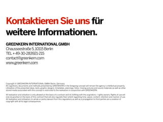 KontaktierenSieunsfür
weitereInformationen.
GREENKERNINTERNATIONALGMBH
Chausseestraße5,10115Berlin
TEL+49-30-283921-215
contact@greenkern.com
www.greenkern.com
Copyright © GREENKERN INTERNATIONAL GMBH Berlin, Germany.
All cognitions, documents and methods presented by GREENKERN in the foregoing concept will remain the agency‘s intellectual property.
Utilisation of the presented ideas, texts, graphic designs, timetables, plannings, fotos, moving pictures and sound materials as well as other
stored media associated with this concept is restricted to the realisation in conjunction with GREENKERN.
All realisation and utilsation is only allowed on the basis of a contract and its fulfilling with the originators / rights owners. Rights of use will
only be granted on the basis of this contract that will also regulate their extent regarding time, space, content, intention and manner of use.
All realisation and utilisation (in whole or parts) deviant from this regulations as well as a propagation to third parties are a violation of
copyright with all its legal consequences.
 