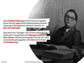 WWW.FLICKR.COM/PHOTOS/KEGROLL/2903010988
DieseFehleinschätzungkommtnichtvonungefähr.
SieistTeileinerallgemeinenFehlentwicklung,dieihren
UrsprungimManagementselbsthat.Genauer:im
Ego vieler Manager.
Denndortwird"managen"nochimmerverstandenals:
bestimmen,wasgemachtwird.Managen bedeutet
aber: führen.Unddaskanneigentlichnurder,derweiss,
woesüberhauptlanggehensoll.Woherkommtaber
dieOrientierung?C
3
 