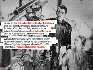 Indenmeistendeutschen Mittelstandsunternehmen
siehtdieRealitätwohlsoaus,dassdieIngenieure,
Techniker,ChemikerundProgrammiererinden
Entwicklungsabteilungendieheimlichen Herrscher
überdie"Strategie"desUnternehmenssind.
Wasvonihnenentwickeltwird,wirdmitHilfeeiniger
ProduktdesignerundWerberaufdenMarktgebracht.
MitdemErgebnis,dassjenachBranche75bis90
ProzentallerProdukteinführungen floppen.@
WWW.FLICKR.COM/PHOTOS/NEATOCOOLVILLE/109537880 4
 