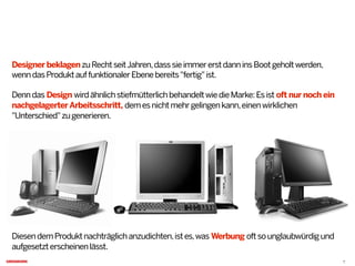 Designer beklagenzuRechtseitJahren,dasssieimmererstdanninsBootgeholtwerden,
wenndasProduktauffunktionalerEbenebereits"fertig"ist.
Denndas Design wirdähnlichstiefmütterlichbehandeltwiedieMarke:Esist oft nur noch ein
nachgelagerterArbeitsschritt, demesnichtmehrgelingenkann,einenwirklichen
"Unterschied"zugenerieren.
DiesendemProduktnachträglichanzudichten,istes,was Werbung oftsounglaubwürdigund
aufgesetzterscheinenlässt.
7
 