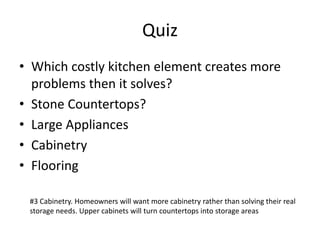 Quiz
? Which costly kitchen element creates more
problems then it solves?
? Stone Countertops?
? Large Appliances
? Cabinetry
? Flooring
#3 Cabinetry. Homeowners will want more cabinetry rather than solving their real
storage needs. Upper cabinets will turn countertops into storage areas
 