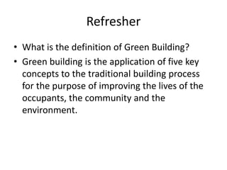 Refresher
? What is the definition of Green Building?
? Green building is the application of five key
concepts to the traditional building process
for the purpose of improving the lives of the
occupants, the community and the
environment.
 