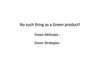 No such thing as a Green product!
Green Attributes -
Green Strategies -
 