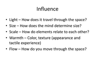 Influence
? Light C How does it travel through the space?
? Size C How does the mind determine size?
? Scale C How do elements relate to each other?
? Warmth C Color, texture (appearance and
tactile experience)
? Flow C How do you move through the space?
 