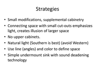 Strategies
? Small modifications, supplemental cabinetry
? Connecting space with small cut-outs emphasizes
light, creates illusion of larger space
? No upper cabinets.
? Natural light (Southern is best) (avoid Western)
? Use line (angles) and color to define space
? Simple undermount sink with sound deadening
technology
 