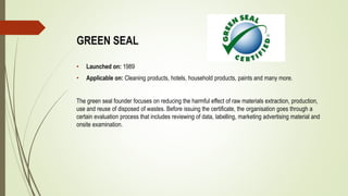 GREEN SEAL
• Launched on: 1989
• Applicable on: Cleaning products, hotels, household products, paints and many more.
The green seal founder focuses on reducing the harmful effect of raw materials extraction, production,
use and reuse of disposed of wastes. Before issuing the certificate, the organisation goes through a
certain evaluation process that includes reviewing of data, labelling, marketing advertising material and
onsite examination.
 