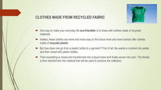 CLOTHES MADE FROM RECYCLED FABRIC
 One way to make your everyday life eco-friendlier is to dress with clothes made of recycled
materials.
 Indeed, these clothes are more and more easy to find since more and more brands offer clothes
made of recycled plastic.
 But how does one go from a plastic bottle to a garment? First of all, the waste is crushed into petals
and then mixed with plastic bottles.
 Then everything is mixed and transformed into a liquid mass and finally woven into yarn. The thread
is then transformed into material that will be used to produce the collection.
 