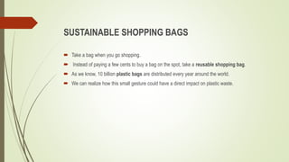 SUSTAINABLE SHOPPING BAGS
 Take a bag when you go shopping.
 Instead of paying a few cents to buy a bag on the spot, take a reusable shopping bag.
 As we know, 10 billion plastic bags are distributed every year around the world.
 We can realize how this small gesture could have a direct impact on plastic waste.
 