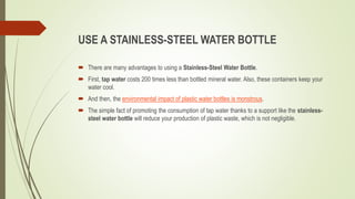 USE A STAINLESS-STEEL WATER BOTTLE
 There are many advantages to using a Stainless-Steel Water Bottle.
 First, tap water costs 200 times less than bottled mineral water. Also, these containers keep your
water cool.
 And then, the environmental impact of plastic water bottles is monstrous.
 The simple fact of promoting the consumption of tap water thanks to a support like the stainless-
steel water bottle will reduce your production of plastic waste, which is not negligible.
 