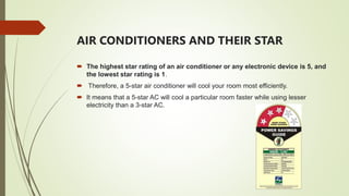 AIR CONDITIONERS AND THEIR STAR
 The highest star rating of an air conditioner or any electronic device is 5, and
the lowest star rating is 1.
 Therefore, a 5-star air conditioner will cool your room most efficiently.
 It means that a 5-star AC will cool a particular room faster while using lesser
electricity than a 3-star AC.
 
