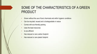 SOME OF THE CHARACTERISTICS OF A GREEN
PRODUCT
• Grown without the use of toxic chemicals and within hygienic conditions
• Can be recycled, reused and is biodegradable in nature
• Comes with eco-friendly packing
• Uses the least resources
• Is eco-efficient
• Has reduced or zero carbon footprint
• Has reduced or zero plastic footprint
 