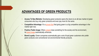 ADVANTAGES OF GREEN PRODUCTS
• Access To New Markets: Developing green products opens the doors to an all-new market of green
consumers who buy only green products and even pay more for the same.
• Competitive Advantage: It’s a proven fact that going green is a big competitive advantage in the
market right now.
• Positive Public Image: When a brand does something for the society and the environment,
its brand image automatically enhances.
• Brand Loyalty: Green companies automatically gain a set of loyal green customers who prefer
green products over conventional non-environmental friendly products.
 