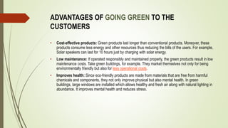 ADVANTAGES OF GOING GREEN TO THE
CUSTOMERS
• Cost-effective products: Green products last longer than conventional products. Moreover, these
products consume less energy and other resources thus reducing the bills of the users. For example,
Solar speakers can last for 10 hours just by charging with solar energy.
• Low maintenance: If operated responsibly and maintained properly, the green products result in low
maintenance costs. Take green buildings, for example. They market themselves not only for being
environmentally friendly but also for less operational costs.
• Improves health: Since eco-friendly products are made from materials that are free from harmful
chemicals and components, they not only improve physical but also mental health. In green
buildings, large windows are installed which allows healthy and fresh air along with natural lighting in
abundance. It improves mental health and reduces stress.
 