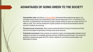 ADVANTAGES OF GOING GREEN TO THE SOCIETY
• Generate More Jobs: According to a study by IRENA (International Renewable Energy Agency), the
renewable energy industry has created almost 5 lakh new jobs opportunity in 2017, an increase of 5.3%
than 2016. It is predicted that if the demands of green products continue to grow, the number will rise to 16
million by 2030. Thus, with the development of green products not only the environmental but also the
economic conditions are improving.
• Prevents overuse of resources: Green products reduce the threat of overuse of resources and fossil
fuels and encourages the generation of energy using natural resources.
• Protects the environment: Green products are made from organic and biodegradable materials and are
designed to use least non-renewable resources and toxic chemicals to produce energy. This reduces the
generation of greenhouse gases like CFCs, Ozone, methane etc. and hence prevents pollution and
deterioration of climatic
 