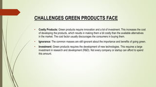 CHALLENGES GREEN PRODUCTS FACE
• Costly Products: Green products require innovation and a lot of investment. This increases the cost
of developing the products, which results in making them a bit costly than the available alternatives
in the market. The cost factor usually discourages the consumers in buying them.
• Ignorance: The common masses are still ignorant about the importance and benefits of going green.
• Investment: Green products requires the development of new technologies. This requires a large
investment in research and development (R&D). Not every company or startup can afford to spend
this amount.
 