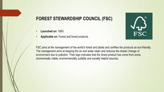 FOREST STEWARDSHIP COUNCIL (FSC)
• Launched on: 1993
• Applicable on: Forest and forest products
FSC aims at the management of the world’s forest and labels and certifies the products as eco-friendly.
The management aims at keeping the air and water clean and reduces the drastic change of
environment due to pollution. Their logo indicates that the forest product has come from some
economically viable, environmentally suitable and socially helpful sources.
 
