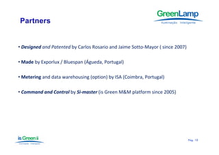 • Designed and Patented by Carlos Rosario and Jaime Sotto‐Mayor ( since 2007)

• Made by Exporlux / Bluespan (Águeda, Portugal)
                               Á

• Metering and data warehousing (option) by ISA (Coimbra Portugal)
                                                (Coimbra,

• Command and Control by Si‐master (is Green M&M platform since 2005)




                                                                                Pág.
                                                                                Pág . 10
 