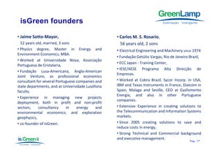 • Jaime Sotto‐Mayor,                              • Carlos M. S. Rosario,
  52 years old married 3 sons
           old, married,                            56 years old, 2 sons
                                                                 ld
• Physics degree, Master in Energy and            • Electrical Engineering and Machinery since 1974
Environment Economics, MBA.
                                                  • Fundação Getúlio Vargas, Rio de Janeiro Brazil,
• Worked at Universidade Nova Associação
                               Nova,
                                                  • ECC Japan ‐ Training Center,
Portuguesa de Cristalaria,
                                                  • IESE/AESE Programa Alta Direcção de
• Fundação Lusa‐Americana, Anglo‐American
                                                  Empresas.
Joint Venture, as professional economics
                ,        p
consultant for several Portuguese companies and   • Worked at Cobra Brazil, Sycor Incorp. in USA,
state departments, and at Universidade Lusófona   IBM and Texas Instruments in France, Dialcom in
faculty.                                          Spain, Malaga and Seville, CEO at Gasfomento
                                                  Energia,
                                                  Energia and also in other Portuguese
• Experience in managing new projects
                                                  companies.
deployment, both in profit and non‐profit
sectors;    consultancy     in    energy    and   • Extensive Experience in creating solutions to
environmental economics; and exploration          the Telecommunication and Information Systems
geophysics,                                       markets.
• co‐founder of isGreen.                          • Since 2005 creating solutions to save and
                                                  reduce costs in energy,
                                                  • Strong Technical and Commercial background
                                                  and executive management.
                                                                                            Pág.
                                                                                            Pág . 17
 