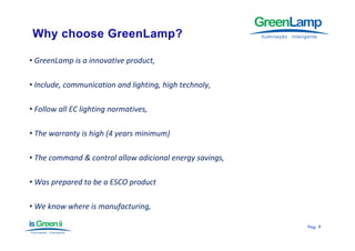 • GreenLamp is a innovative product,

• Include, communication and lighting, high technoly,

• Follow all EC lighting normatives,

• The warranty is high (4 years minimum)

• The command & control allow adicional energy savings,

• Was prepared to be a ESCO product

• We know where is manufacturing,

                                                          Pág.
                                                          Pág . 9
 