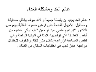 عالم الغد ومشكلة الغذاء عالم الغد يجب أن يشغلنا جميعاً و لأنه سوف يشكل مستقبلنا ومستقبل  الأجيال القادمة على ارض مصرنا الغالية ويعرض الدكتور "إبراهيم حلمي عبد الرحمن " فيما يأتي  قضية من أخطر القضايا التي تواجهها بلادنا في فترتها الراهنة وهى تقلص المساحة الزراعية بشكل مثير للقلق والخوف لاحتمال مواجهة عجز شديد فى احتياجات السكان من الغذاء . 