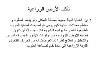 تآكل الأرض الزراعية إن  قضايا البيئة جميعاً بمسألة السكان وتزايدهم المطرد و تعاظم معدلات استهلاكهم  . ومن ثم أصبحت قضايا الموارد الطبيعية أخطر ما يواجه البشرية فلا عجب إذا أن تكون قضية الأرض الزراعية من أولويات الأمور الجديرة بالدرس والتحليل والعلاج نظراً لما تعرضت له من تجريف لتتحول التربة الزراعية إلى مادة خام لصناعة الطوب  .   