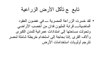 تابع    تآكل الأرض الزراعية لقد خسرت الزراعة المصرية ــــ في غضون العقود الماضيةـــــ قرابة المليون فدان من أخصب الأراضي وتحولت مساحتها إلى امتدادات عمرانية للمدن الكبرى وآلاف القرى .إننا بحاجة إلى استخدام خريطة شاملة لمصر تترجم أولويات استخدامات الأرض  