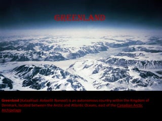 greenland




Greenland (Kalaallisut: Kalaallit Nunaat) is an autonomous country within the Kingdom of
Denmark, located between the Arctic and Atlantic Oceans, east of the Canadian Arctic
Archipelago
 